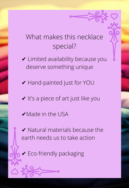 What makes this necklace special? Limited availability because you deserve something unique. Hand-painted just for you. It's a piece of art just like you. Made in the USa. Natural materials because the earth needs us to take action. Eco-friendly packaging.
